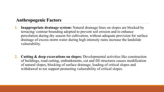 1. Inappropriate drainage system: Natural drainage lines on slopes are blocked by
terracing/ contour bounding adopted to prevent soil erosion and to enhance
percolation during dry season for cultivation, without adequate provision for surface
drainage of excess storm water during high intensity rains increase the landslide
vulnerability.
2. Cutting & deep excavations on slopes: Developmental activities like construction
of buildings, road cutting, embankments, cut and fill structures causes modification
of natural slopes, blocking of surface drainage, loading of critical slopes and
withdrawal to toe support promoting vulnerability of critical slopes.
Anthropogenic Factors
 