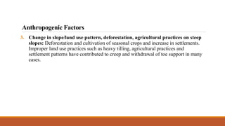 3. Change in slope/land use pattern, deforestation, agricultural practices on steep
slopes: Deforestation and cultivation of seasonal crops and increase in settlements.
Improper land use practices such as heavy tilling, agricultural practices and
settlement patterns have contributed to creep and withdrawal of toe support in many
cases.
Anthropogenic Factors
 