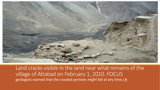 Land cracks visible in the land near what remains of the
village of Attabad on February 1, 2010. FOCUS
geologists warned that the cracked portions might fall at any time.) #
 