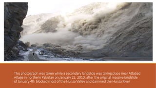 This photograph was taken while a secondary landslide was taking place near Attabad
village in northern Pakistan on January 22, 2010, after the original massive landslide
of January 4th blocked most of the Hunza Valley and dammed the Hunza River
.
 