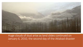 Huge clouds of dust arise as land slides continued on
January 6, 2010, the second day of the Attabad disaster
,,
 
