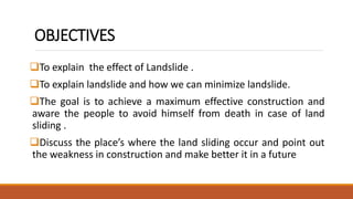 OBJECTIVES
To explain the effect of Landslide .
To explain landslide and how we can minimize landslide.
The goal is to achieve a maximum effective construction and
aware the people to avoid himself from death in case of land
sliding .
Discuss the place’s where the land sliding occur and point out
the weakness in construction and make better it in a future
 