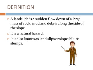 DEFINITION
 A landslide is a sudden flow down of a large
massof rock, mud and debrisalong theside of
theslope
 It is a naturalhazard.
 It is also known as land slips orslope failure
slumps.
 