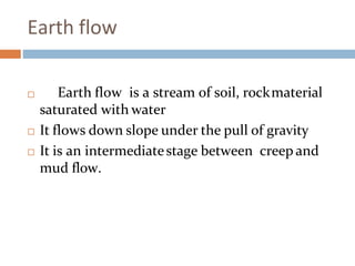 Earth flow
 Earth flow is a stream of soil, rockmaterial
saturated with water
 It flows down slope under the pull of gravity
 It is an intermediatestage between creep and
mud flow.
 