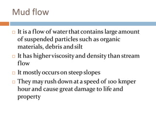 Mud flow
 It is a flow of waterthatcontains largeamount
of suspended particles such as organic
materials, debris andsilt
 It has higherviscosityand density than stream
flow
 It mostlyoccurson steep slopes
 They may rush down ata speed of 100 kmper
hour and cause great damage to life and
property
 