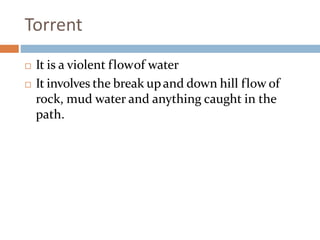 Torrent
 It is a violent flowof water
 It involves the break upand down hill flow of
rock, mud water and anything caught in the
path.
 