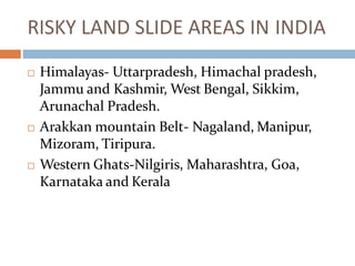 RISKY LAND SLIDE AREAS IN INDIA
 Himalayas- Uttarpradesh, Himachal pradesh,
Jammu and Kashmir, West Bengal, Sikkim,
Arunachal Pradesh.
 Arakkan mountain Belt- Nagaland, Manipur,
Mizoram, Tiripura.
 Western Ghats-Nilgiris, Maharashtra, Goa,
Karnataka and Kerala
 