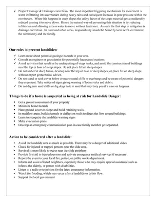 ➢ Proper Drainage & Drainage correction- The most important triggering mechanism for movement is
water infiltrating into overburden during heavy rains and consequent increase in pore pressure within the
overburden. When this happens in steep slopes the safety factor of the slope material gets considerably
reduced causing it to move down. Hence the natural way of preventing this situation is by reducing
infiltration and allowing excess water to move without hindrance. As such the first step in mitigation is
drainage correction. In rural and urban areas, responsibility should be borne by local self Government,
the community and the family.
Our roles to prevent landslides:-
✓ Learn more about potential geologic hazards in your area.
✓ Consult an engineer or geoscientist for potentially hazardous locations.
✓ Avoid activities that result in the undercutting of steep banks, and avoid the construction of buildings
near the top or base of steep slopes. Do not place fill on steep slopes.
✓ Do not undercut steep banks, develop near the top or base of steep slopes, or place fill on steep slope,
without expert geotechnical advice.
✓ Do not stand or seek cover below or near coastal cliffs or overhangs and be aware of potential dangers
they represent. Take notice of signs giving warning of loose rocks and debris.
✓ Do not dig into sand cliffs or dig deep hole in sand that may bury you if a cave-in happens.
Things to do if a home is suspected as being at risk for Landslide Danger:
▪ Get a ground assessment of your property.
▪ Minimize home hazards
▪ Plant ground cover on slope and build retaining walls.
▪ In mudflow areas, build channels or deflection walls to direct the flow around buildings.
▪ Learn to recognize the landslide warning signs
▪ Make evacuation plans
▪ Develop an emergency communication plan in case family member get separated.
Action to be considered after a landslide:
• Avoid the landslide area as much as possible. There may be a danger of additional slides
• Check for injured or trapped persons near the slide area.
• Survival is more likely to occur near the slide periphery.
• Provide first aid to injured persons and activate emergency medical services if necessary.
• Report the event to your local fire, police, or public works department.
• Inform and assist affected neighbors, especially those who may require special assistance such as
infants, the elderly, or person with disabilities.
• Listen to a radio or television for the latest emergency information.
• Watch for flooding, which may occur after a landslide or debris flow.
• Support the local government
 