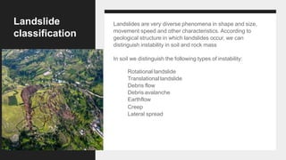 Landslide
classification
Landslides are very diverse phenomena in shape and size,
movement speed and other characteristics. According to
geological structure in which landslides occur, we can
distinguish instability in soil and rock mass
In soil we distinguish the following types of instability:
Rotational landslide
Translational landslide
Debris flow
Debris avalanche
Earthflow
Creep
Lateral spread
 
