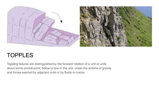 TOPPLES
Toppling failures are distinguished by the forward rotation of a unit or units
about some pivotal point, below or low in the unit, under the actions of gravity
and forces exerted by adjacent units or by fluids in cracks
 
