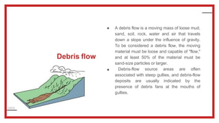 Debris flow
●
● A debris flow is a moving mass of loose mud,
sand, soil, rock, water and air that travels
down a slope under the influence of gravity.
To be considered a debris flow, the moving
material must be loose and capable of "flow,"
and at least 50% of the material must be
sand-size particles or larger.
Debris-flow source areas are often
associated with steep gullies, and debris-flow
deposits are usually indicated by the
presence of debris fans at the mouths of
gullies.
 