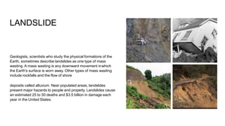 LANDSLIDE
Geologists, scientists who study the physical formations of the
Earth, sometimes describe landslides as one type of mass
wasting. A mass wasting is any downward movement inwhich
the Earth's surface is worn away. Other types of mass wasting
include rockfalls and the flow of shore
deposits called alluvium. Near populated areas, landslides
present major hazards to people and property. Landslides cause
an estimated 25 to 50 deaths and $3.5 billion in damage each
year in the United States.
 