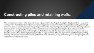 Constructing piles and retaining walls:
Piles are metal beams that are either driven into the soil or placed in drill holes. Properly placed piles should extend into a competent
rock layer below the landslide. Wooden beams and telephone poles are not recommended for use as piles because they lack strength
and can rot.Because landslides can ooze through the gaps between the piles, retaining walls are often constructed. Retaining walls can
be constructed by adding lagging (metal, concrete, or wooden beams) horizontally between the piles. Such walls can be further
strengthened by adding tiebacks and buttressing beams. Tiebacks are long rods that attach to the piles and to a competent rock layer
below the ground surface. Buttressing beams are placed at an angle downslope of the piles to prevent the piles from toppling or tilting.
Retaining walls also are constructed of concrete, cinder blocks, rock, railroad ties, or logs, but these may not be strong enough to resist
landslide movement and could topple.
 