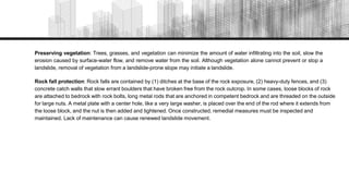 Preserving vegetation: Trees, grasses, and vegetation can minimize the amount of water infiltrating into the soil, slow the
erosion caused by surface-water flow, and remove water from the soil. Although vegetation alone cannot prevent or stop a
landslide, removal of vegetation from a landslide-prone slope may initiate a landslide.
Rock fall protection: Rock falls are contained by (1) ditches at the base of the rock exposure, (2) heavy-duty fences, and (3)
concrete catch walls that slow errant boulders that have broken free from the rock outcrop. In some cases, loose blocks of rock
are attached to bedrock with rock bolts, long metal rods that are anchored in competent bedrock and are threaded on the outside
for large nuts. A metal plate with a center hole, like a very large washer, is placed over the end of the rod where it extends from
the loose block, and the nut is then added and tightened. Once constructed, remedial measures must be inspected and
maintained. Lack of maintenance can cause renewed landslide movement.
 