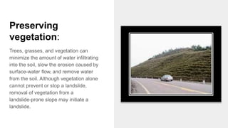 Preserving
vegetation:
Trees, grasses, and vegetation can
minimize the amount of water infiltrating
into the soil, slow the erosion caused by
surface-water flow, and remove water
from the soil. Although vegetation alone
cannot prevent or stop a landslide,
removal of vegetation from a
landslide-prone slope may initiate a
landslide.
 