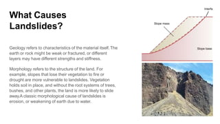 What Causes
Landslides?
Geology refers to characteristics of the material itself.The
earth or rock might be weak or fractured, or different
layers may have different strengths and stiffness.
Morphology refers to the structure of the land. For
example, slopes that lose their vegetation to fire or
drought are more vulnerable to landslides. Vegetation
holds soil in place, and without the root systems of trees,
bushes, and other plants, the land is more likely to slide
away.A classic morphological cause of landslides is
erosion, or weakening of earth due to water.
 