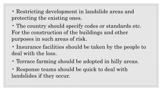 • Restricting development in landslide areas and
protecting the existing ones.
• The country should specify codes or standards etc.
For the construction of the buildings and other
purposes in such areas of risk.
• Insurance facilities should be taken by the people to
deal with the loss.
• Terrace farming should be adopted in hilly areas.
• Response teams should be quick to deal with
landslides if they occur.
 
