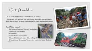 Effect of Landslide
Let us look at the effects of landslide in points:
Land slides can disturb the social and economic environment
with the number of other damages which are mentioned below:
Short Term Impact
• The natural beauty of the area is damaged.
• Loss of life and property
• Roadblocks
• Destruction of railway lines
• Channel blocking because of the falling of rocks.
• It leads to the diversion of river water which can cause floods as
well.
 