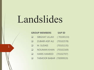 Landslides
GROUP MEMBERS SAP ID
 SIBGHAT ULLAH ( 70100133)
 ZUBAIR ASIF ALI (70102578)
 M. SUDAIS (70101135)
 NOUMAN KHAN (70102169)
 HARIS HAMEED (70102707)
 TAIMOOR BABAR (70099919)
1
 