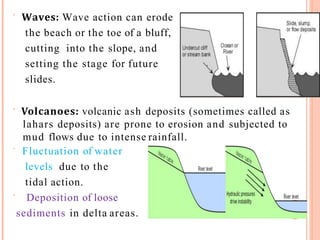  Waves: Wave action can erode
the beach or the toe of a bluff,
cutting into the slope, and
setting the stage for future
slides.
 Volcanoes: volcanic ash deposits (sometimes called as
lahars deposits) are prone to erosion and subjected to
mud flows due to intense rainfall.
 Fluctuation of water
levels due to the
tidal action.
 Deposition of loose
sediments in delta areas. 9
 