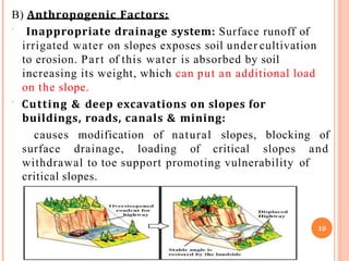 B) Anthropogenic Factors:
 Inappropriate drainage system: Surface runoff of
irrigated water on slopes exposes soil under cultivation
to erosion. Part of this water is absorbed by soil
increasing its weight, which can put an additional load
on the slope.
 Cutting & deep excavations on slopes for
buildings, roads, canals & mining:
causes modification of natural slopes, blocking of
surface drainage, loading of critical slopes and
withdrawal to toe support promoting vulnerability of
critical slopes.
10
 