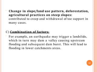  Change in slope/land use pattern, deforestation,
agricultural practices on steep slopes:
contributed to creep and withdrawal of toe support in
many cases.
C) Combination of factors:
 For example, an earthquake may trigger a landslide,
which in turn may dam a valley causing upstream
flooding and subsequent dam burst. This will lead to
flooding in lower catchments areas.
12
 