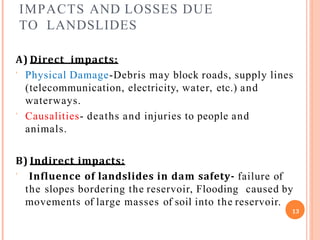 IMPACTS AND LOSSES DUE
TO LANDSLIDES
A) Direct impacts:
 Physical Damage-Debris may block roads, supply lines
(telecommunication, electricity, water, etc.) and
waterways.
 Causalities- deaths and injuries to people and
animals.
B) Indirect impacts:
 Influence of landslides in dam safety- failure of
the slopes bordering the reservoir, Flooding caused by
movements of large masses of soil into the reservoir.
13
 
