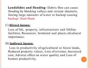  Landslides and flooding- Debris flow can cause
flooding by blocking valleys and stream channels,
forcing large amounts of water to backup causing
backup/ flash flood.
C) Direct losses:
 Loss of life, property, infrastructure and lifeline
facilities, Resources, farmland and places ofcultural
importance.
D) Indirect losses:
 Loss in productivity of agricultural or forest lands,
Reduced property values, Loss of revenue, Increased
cost, Adverse effect on water quality and Loss of
human productivity, 14
 