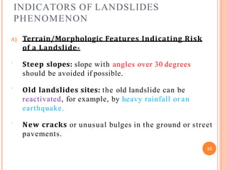 INDICATORS OF LANDSLIDES
PHENOMENON
A) Terrain/Morphologic Features Indicating Risk
of a Landslide-
 Steep slopes: slope with angles over 30 degrees
should be avoided if possible.
 Old landslides sites: the old landslide can be
reactivated, for example, by heavy rainfall or an
earthquake.
 New cracks or unusual bulges in the ground or street
pavements.
15
 