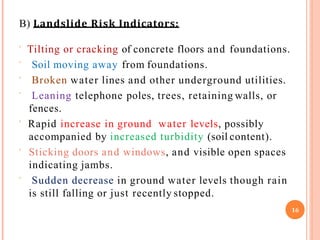B) Landslide Risk Indicators:
 Tilting or cracking of concrete floors and foundations.



Soil moving away from foundations.
Broken water lines and other underground utilities.
Leaning telephone poles, trees, retaining walls, or
fences.
 Rapid increase in ground water levels, possibly
accompanied by increased turbidity (soil content).
 Sticking doors and windows, and visible open spaces
indicating jambs.
 Sudden decrease in ground water levels though rain
is still falling or just recently stopped.
16
 