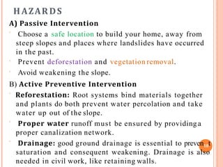 H AZARDS
A) Passive Intervention



Choose a safe location to build your home, away from
steep slopes and places where landslides have occurred
in the past.
Prevent deforestation and vegetation removal.
Avoid weakening the slope.
B) Active Preventive Intervention
 Reforestation: Root systems bind materials together
and plants do both prevent water percolation and take
water up out of the slope.


Proper water runoff must be ensured by providinga
proper canalization network.
Drainage: good ground drainage is essential to preven18t
saturation and consequent weakening. Drainage is also
needed in civil work, like retaining walls.
 