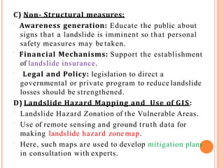 C) Non- Structural measures:
 Awareness generation: Educate the public about
signs that a landslide is imminent so that personal
safety measures may be taken.
 Financial Mechanisms: Support the establishment
of landslide insurance.
 Legal and Policy: legislation to direct a
governmental or private program to reduce landslide
losses should be strengthened.
D) Landslide Hazard Mapping and Use of GIS:
 Landslide Hazard Zonation of the Vulnerable Areas.
 Use of remote sensing and ground truth data for
making landslide hazard zone map.
 Here, such maps are used to develop mitigation plans
in consultation with experts.
 
