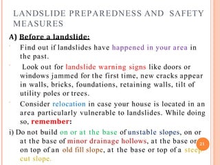 LANDSLIDE PREPAREDNESS AND SAFETY
MEASURES
A) Before a landslide:



Find out if landslides have happened in your area in
the past.
Look out for landslide warning signs like doors or
windows jammed for the first time, new cracks appear
in walls, bricks, foundations, retaining walls, tilt of
utility poles or trees.
Consider relocation in case your house is located in an
area particularly vulnerable to landslides. While doing
so, remember:
i) Do not build on or at the base of unstable slopes, on or
at the base of minor drainage hollows, at the base or 21
on top of an old fill slope, at the base or top of a steep
cut slope.
 