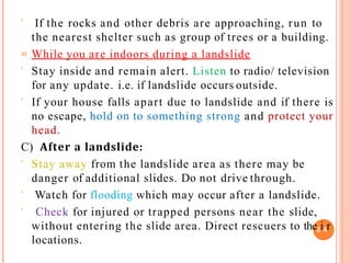  If the rocks and other debris are approaching, run to
the nearest shelter such as group of trees or a building.
 While you are indoors during a landslide
 Stay inside and remain alert. Listen to radio/ television
for any update. i.e. if landslide occurs outside.
 If your house falls apart due to landslide and if there is
no escape, hold on to something strong and protect your
head.
C) After a landslide:
 Stay away from the landslide area as there may be
danger of additional slides. Do not drive through.
 Watch for flooding which may occur after a landslide.
 Check for injured or trapped persons near the slide,
without entering the slide area. Direct rescuers to the2i4r
locations.
 