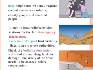  Help neighbours who may require
special assistance– infants,
elderly people and disabled
people.
 Listen to local radio/television
stations for the latest emergency
information.
 Look for and report broken utility
lines to appropriate authorities.
 Check the building foundation,
walls and surrounding land for
damage. The safety of the areas
needs to be assured before
reoccupation.
25
 