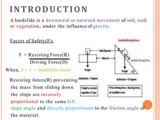 INTRODUCTION
 A landslide is a downward or outward movement of soil, rock
or vegetation, under the influence of gravity.
 Factor of Safety(F);
F = Resisting Force(R)
Driving Force(D)
When, F< 1 = landslide occur
 Resisting forces(R) preventing
the mass from sliding down
the slope are inversely
proportional to the same hill
slope angle and directly proportional to the friction angle of
the material.
2
 