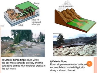 e) Lateral spreading occurs when
the soil mass spreads laterally and this
spreading comes with tensional cracks in
the soil mass.
f) Debris Flow:
Down slope movement of collapsed,7
unconsolidated material typically
along a stream channel.
 