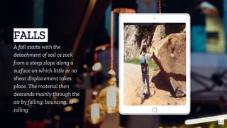 Place your screenshot here
14
FALLS
A fall starts with the
detachment of soil or rock
from a steep slope along a
surface on which little or no
shear displacement takes
place. The material then
descends mainly through the
air by falling, bouncing, or
rolling
 
