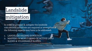 19
Landslide
mitigation
In order to prevent & mitigate the landslide
risk,national initiatives are required or strengthen &
the following aspects may have to be addressed.
1. LANDSLIDE HAZARD ZONATION.
2. MAPPING & MONITORING OF ACTIVE LAND
SLIDES & VULNERABLE SLOPES.
 