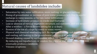 8
Natural causes of landslides include:
▫ Saturation by rain water infiltration, snow melting, or glaciers melting;
▫ Rising of groundwater or increase of pore water pressure (e.G. Due to aquifer
recharge in rainy seasons, or by rain water infiltration)
▫ Increase of hydrostatic pressure in cracks and fractures;
▫ Loss or absence of vertical vegetative structure, soil nutrients, and soil structure (e.G.
After a wildfire – a fire in forests lasting for 3–4 days);
▫ Erosion of the toe of a slope by rivers or ocean waves;
▫ Physical and chemical weathering (e.G. By repeated freezing and thawing, heating
and cooling, salt leaking in the groundwater or mineral dissolution);
▫ Ground shaking caused by earthquakes, which can destabilize the slope directly (e.G.
By inducing soil liquefaction), or weaken the material and cause cracks that will
eventually produce a landslide;
▫ Volcanic eruptions;
 