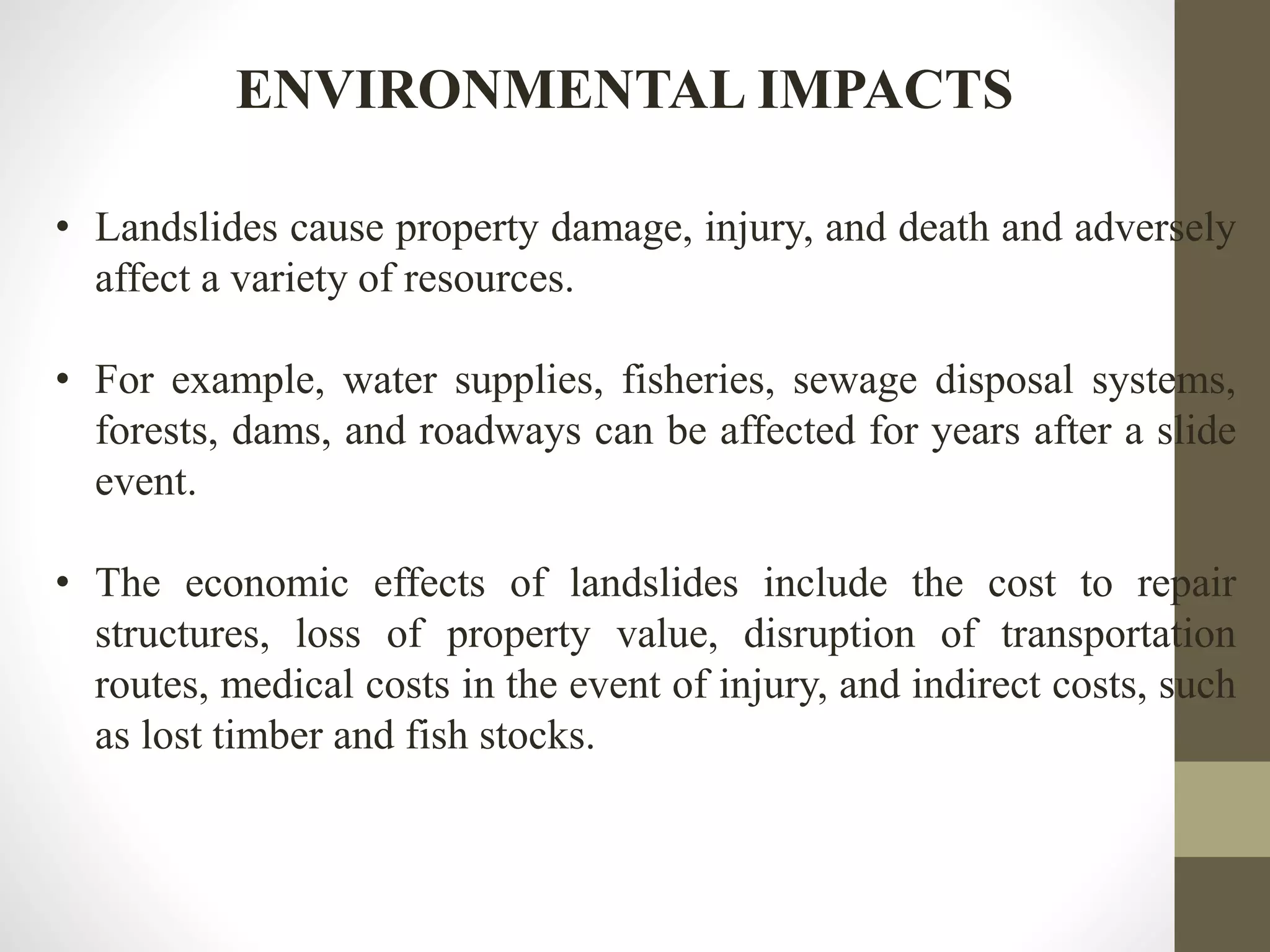 ENVIRONMENTAL IMPACTS
• Landslides cause property damage, injury, and death and adversely
affect a variety of resources.
• For example, water supplies, fisheries, sewage disposal systems,
forests, dams, and roadways can be affected for years after a slide
event.
• The economic effects of landslides include the cost to repair
structures, loss of property value, disruption of transportation
routes, medical costs in the event of injury, and indirect costs, such
as lost timber and fish stocks.
 