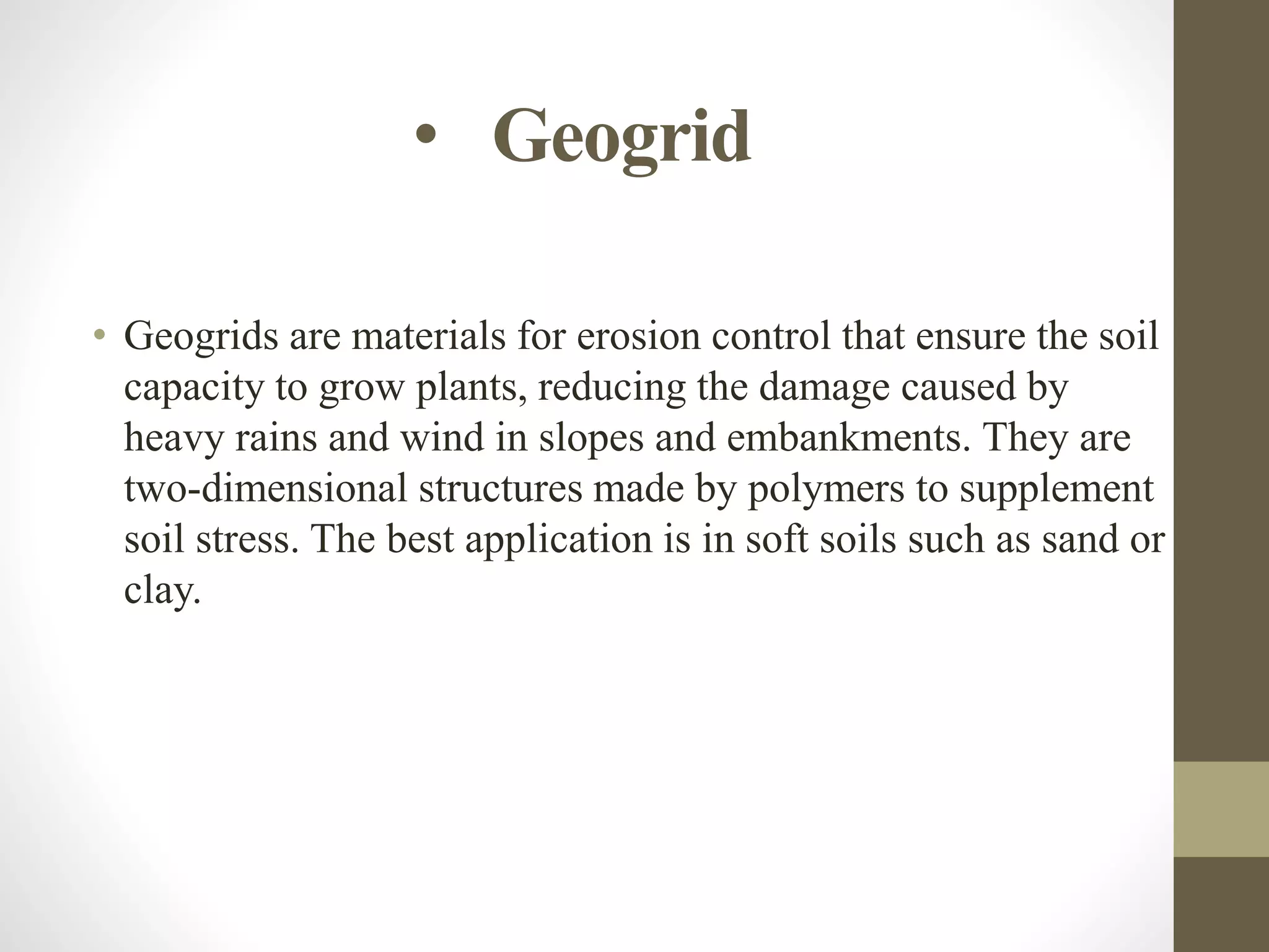 • Geogrid
• Geogrids are materials for erosion control that ensure the soil
capacity to grow plants, reducing the damage caused by
heavy rains and wind in slopes and embankments. They are
two-dimensional structures made by polymers to supplement
soil stress. The best application is in soft soils such as sand or
clay.
 