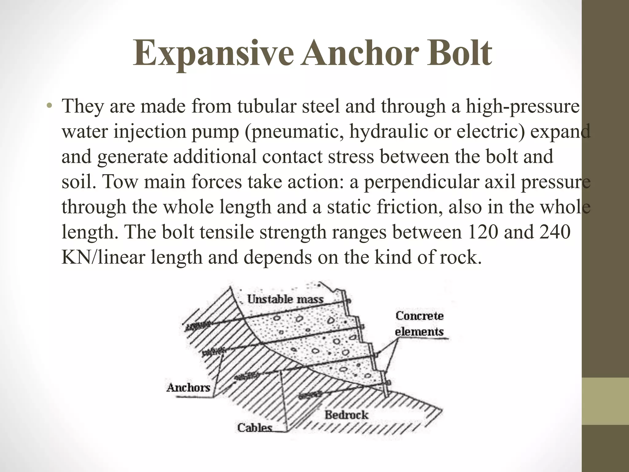 ExpansiveAnchor Bolt
• They are made from tubular steel and through a high-pressure
water injection pump (pneumatic, hydraulic or electric) expand
and generate additional contact stress between the bolt and
soil. Tow main forces take action: a perpendicular axil pressure
through the whole length and a static friction, also in the whole
length. The bolt tensile strength ranges between 120 and 240
KN/linear length and depends on the kind of rock.
 