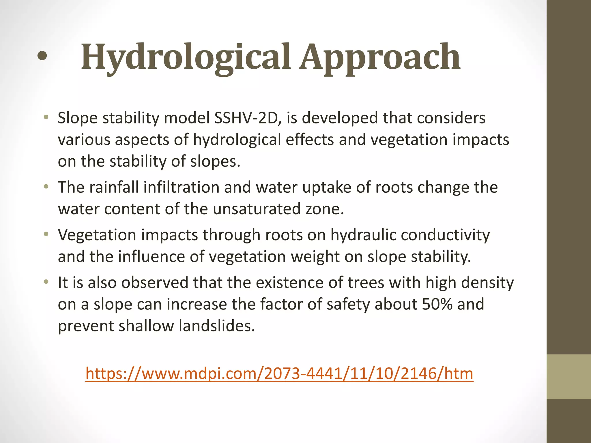 • Hydrological Approach
• Slope stability model SSHV-2D, is developed that considers
various aspects of hydrological effects and vegetation impacts
on the stability of slopes.
• The rainfall infiltration and water uptake of roots change the
water content of the unsaturated zone.
• Vegetation impacts through roots on hydraulic conductivity
and the influence of vegetation weight on slope stability.
• It is also observed that the existence of trees with high density
on a slope can increase the factor of safety about 50% and
prevent shallow landslides.
https://www.mdpi.com/2073-4441/11/10/2146/htm
 