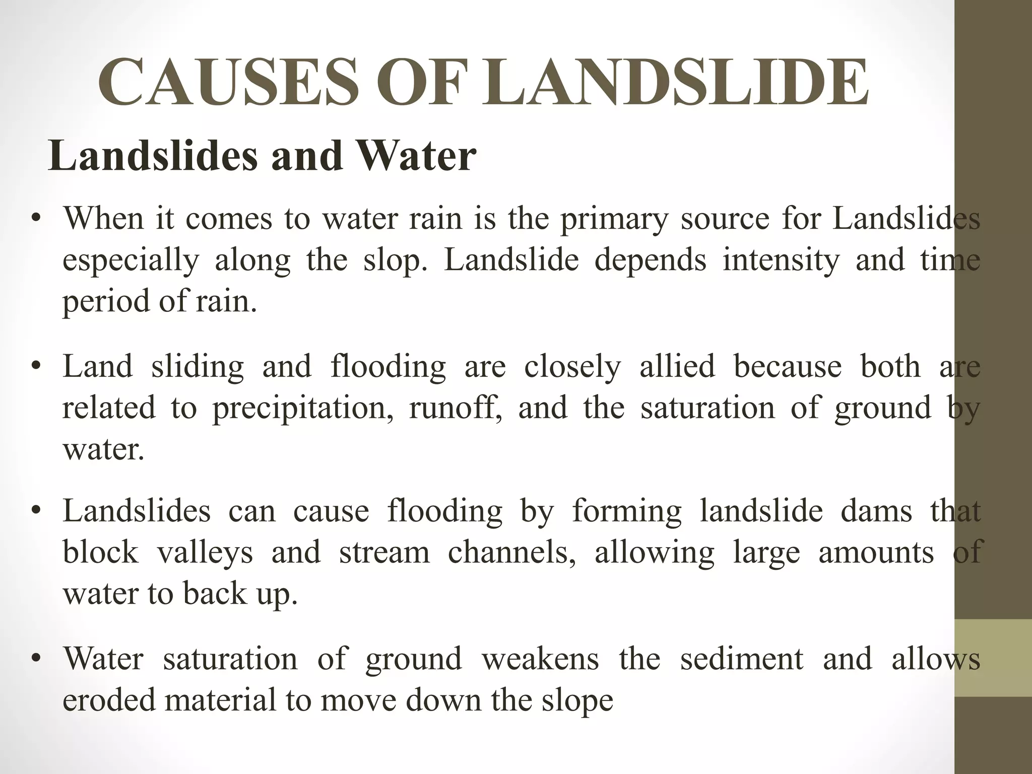 CAUSES OF LANDSLIDE
Landslides and Water
• When it comes to water rain is the primary source for Landslides
especially along the slop. Landslide depends intensity and time
period of rain.
• Land sliding and flooding are closely allied because both are
related to precipitation, runoff, and the saturation of ground by
water.
• Landslides can cause flooding by forming landslide dams that
block valleys and stream channels, allowing large amounts of
water to back up.
• Water saturation of ground weakens the sediment and allows
eroded material to move down the slope
 