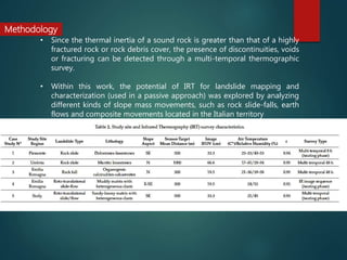 • Since the thermal inertia of a sound rock is greater than that of a highly
fractured rock or rock debris cover, the presence of discontinuities, voids
or fracturing can be detected through a multi-temporal thermographic
survey.
• Within this work, the potential of IRT for landslide mapping and
characterization (used in a passive approach) was explored by analyzing
different kinds of slope mass movements, such as rock slide-falls, earth
flows and composite movements located in the Italian territory
Methodology
 