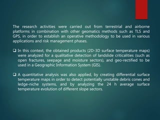 The research activities were carried out from terrestrial and airborne
platforms in combination with other geomatics methods such as TLS and
GPS, in order to establish an operative methodology to be used in various
applications and risk management phases.
 In this context, the obtained products (2D-3D surface temperature maps)
were analyzed for a qualitative detection of landslide criticalities (such as
open fractures, seepage and moisture sectors), and geo-rectified to be
used in a Geographic Information System (GIS).
 A quantitative analysis was also applied, by creating differential surface
temperature maps in order to detect potentially unstable debris cones and
ledge-niche systems, and by analyzing the 24 h average surface
temperature evolution of different slope sectors.
 