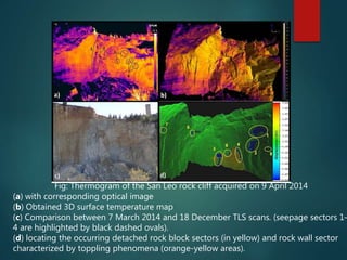 Fig: Thermogram of the San Leo rock cliff acquired on 9 April 2014
(a) with corresponding optical image
(b) Obtained 3D surface temperature map
(c) Comparison between 7 March 2014 and 18 December TLS scans. (seepage sectors 1–
4 are highlighted by black dashed ovals).
(d) locating the occurring detached rock block sectors (in yellow) and rock wall sector
characterized by toppling phenomena (orange-yellow areas).
 