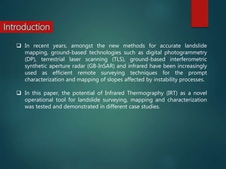  In recent years, amongst the new methods for accurate landslide
mapping, ground-based technologies such as digital photogrammetry
(DP), terrestrial laser scanning (TLS), ground-based interferometric
synthetic aperture radar (GB-InSAR) and infrared have been increasingly
used as efficient remote surveying techniques for the prompt
characterization and mapping of slopes affected by instability processes.
 In this paper, the potential of Infrared Thermography (IRT) as a novel
operational tool for landslide surveying, mapping and characterization
was tested and demonstrated in different case studies.
 