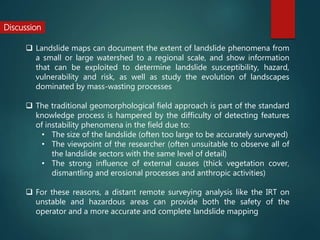 Discussion
 Landslide maps can document the extent of landslide phenomena from
a small or large watershed to a regional scale, and show information
that can be exploited to determine landslide susceptibility, hazard,
vulnerability and risk, as well as study the evolution of landscapes
dominated by mass-wasting processes
 The traditional geomorphological field approach is part of the standard
knowledge process is hampered by the difficulty of detecting features
of instability phenomena in the field due to:
• The size of the landslide (often too large to be accurately surveyed)
• The viewpoint of the researcher (often unsuitable to observe all of
the landslide sectors with the same level of detail)
• The strong influence of external causes (thick vegetation cover,
dismantling and erosional processes and anthropic activities)
 For these reasons, a distant remote surveying analysis like the IRT on
unstable and hazardous areas can provide both the safety of the
operator and a more accurate and complete landslide mapping
 